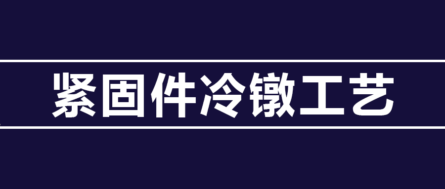 了解紧固件冷镦工艺知识 ，看这篇就够了